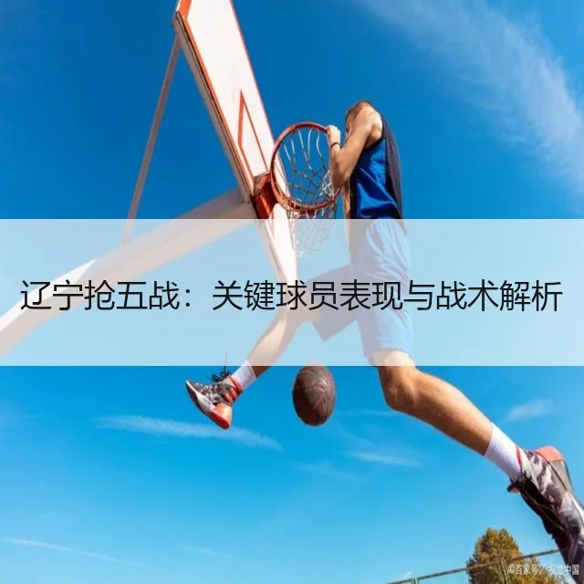 辽宁抢五战：关键球员表现与战术解析