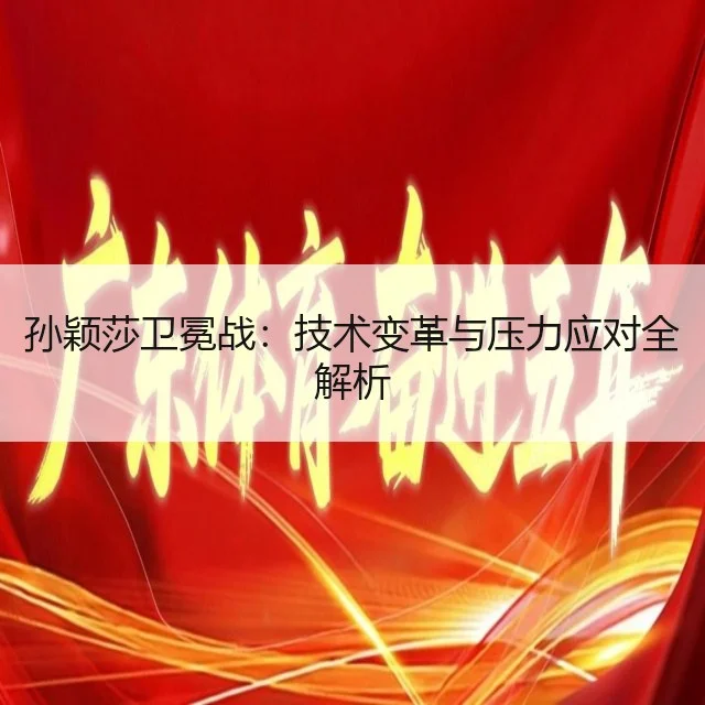 孙颖莎卫冕战:技术变革与压力应对全解析